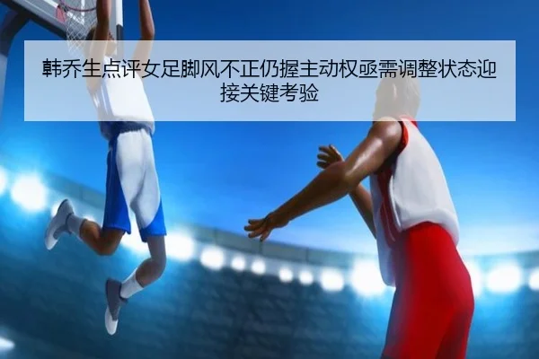 韩乔生点评女足脚风不正仍握主动权亟需调整状态迎接关键考验